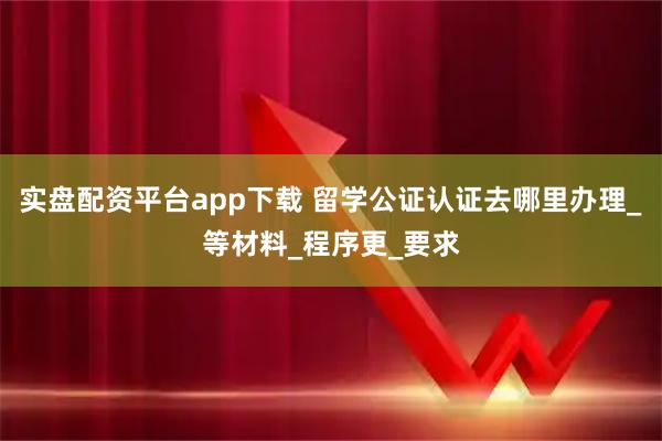 实盘配资平台app下载 留学公证认证去哪里办理_等材料_程序更_要求