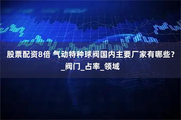 股票配资8倍 气动特种球阀国内主要厂家有哪些？_阀门_占率_领域