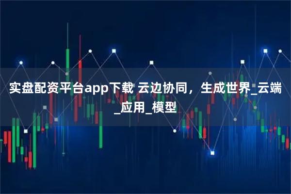 实盘配资平台app下载 云边协同，生成世界_云端_应用_模型