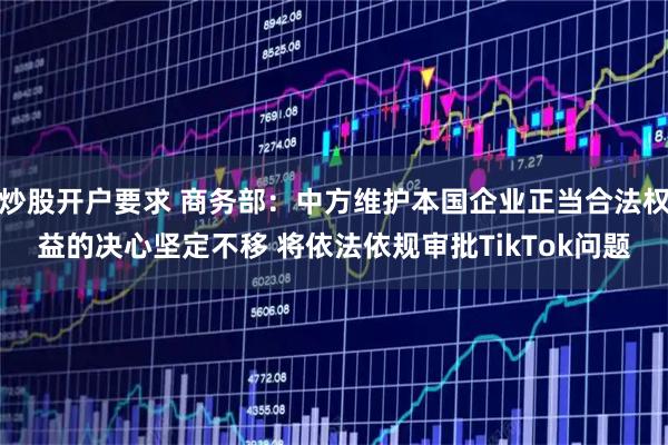 炒股开户要求 商务部：中方维护本国企业正当合法权益的决心坚定不移 将依法依规审批TikTok问题