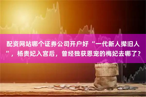 配资网站哪个证券公司开户好 “一代新人撵旧人”，杨贵妃入宫后，曾经独获恩宠的梅妃去哪了？