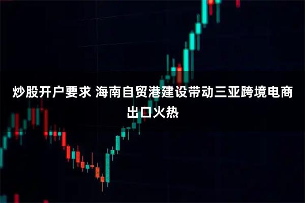 炒股开户要求 海南自贸港建设带动三亚跨境电商出口火热