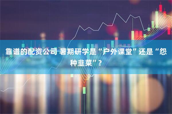 靠谱的配资公司 暑期研学是“户外课堂”还是“怨种韭菜”?